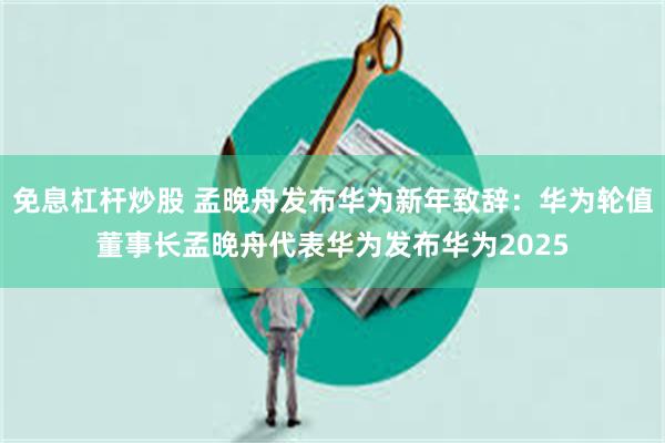 免息杠杆炒股 孟晚舟发布华为新年致辞：华为轮值董事长孟晚舟代表华为发布华为2025