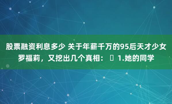 股票融资利息多少 关于年薪千万的95后天才少女罗福莉，又挖出几个真相： ​1.她的同学