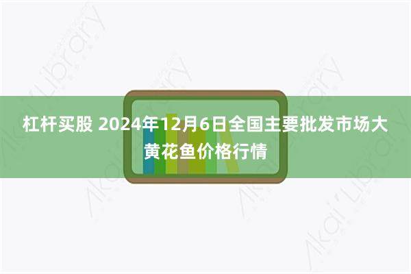 杠杆买股 2024年12月6日全国主要批发市场大黄花鱼价格行情