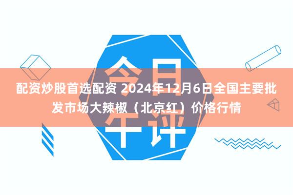 配资炒股首选配资 2024年12月6日全国主要批发市场大辣椒（北京红）价格行情