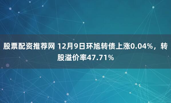 股票配资推荐网 12月9日环旭转债上涨0.04%，转股溢价率47.71%