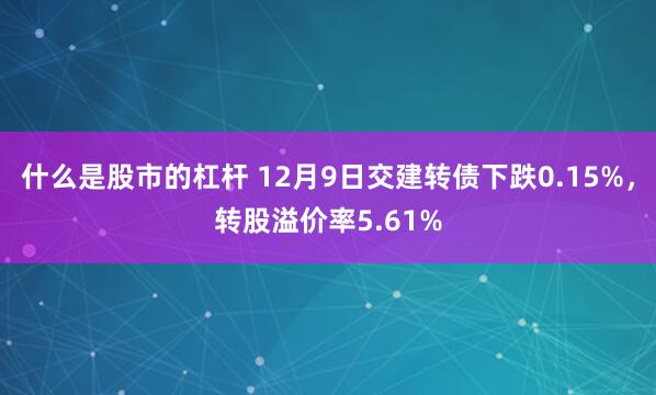 什么是股市的杠杆 12月9日交建转债下跌0.15%，转股溢价率5.61%