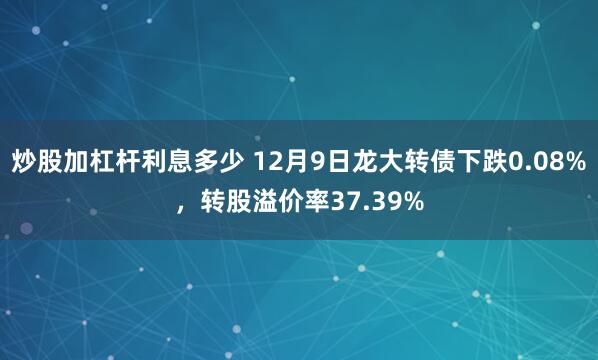 炒股加杠杆利息多少 12月9日龙大转债下跌0.08%，转股溢价率37.39%