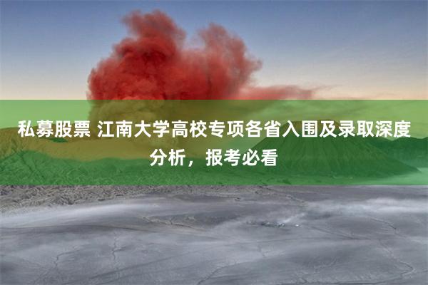 私募股票 江南大学高校专项各省入围及录取深度分析，报考必看