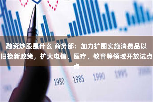 融资炒股是什么 商务部：加力扩围实施消费品以旧换新政策，扩大电信、医疗、教育等领域开放试点