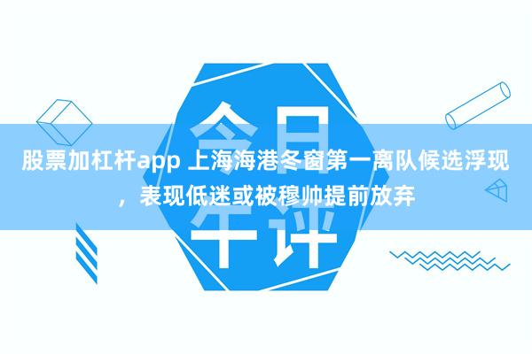 股票加杠杆app 上海海港冬窗第一离队候选浮现，表现低迷或被穆帅提前放弃