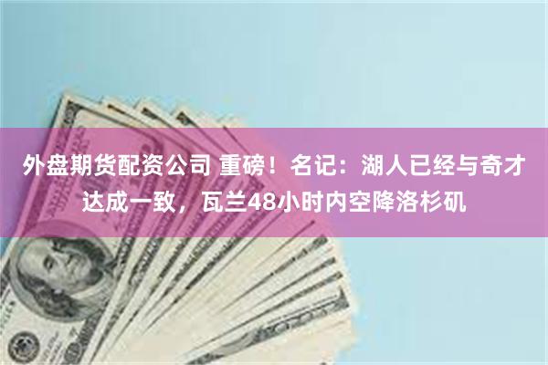 外盘期货配资公司 重磅！名记：湖人已经与奇才达成一致，瓦兰48小时内空降洛杉矶