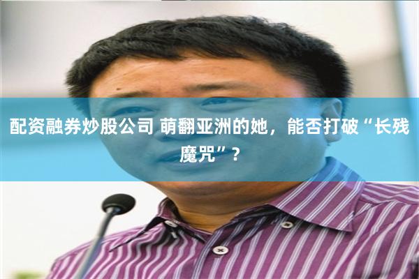 配资融券炒股公司 萌翻亚洲的她，能否打破“长残魔咒”？