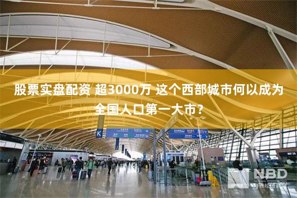 股票实盘配资 超3000万 这个西部城市何以成为全国人口第一大市？