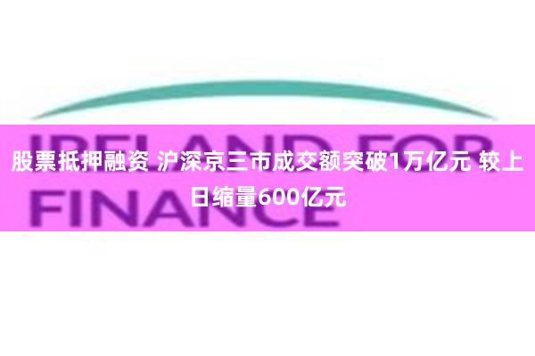 股票抵押融资 沪深京三市成交额突破1万亿元 较上日缩量600亿元