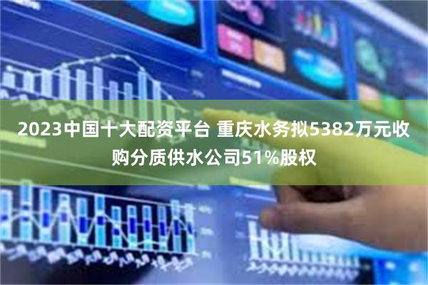 2023中国十大配资平台 重庆水务拟5382万元收购分质供水公司51%股权