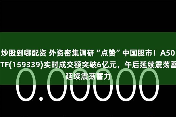 炒股到哪配资 外资密集调研“点赞”中国股市！A500ETF(159339)实时成交额突破6亿元，午后延续震荡蓄力