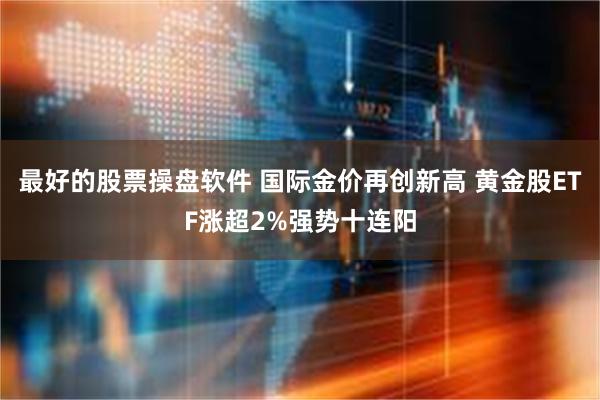 最好的股票操盘软件 国际金价再创新高 黄金股ETF涨超2%强势十连阳