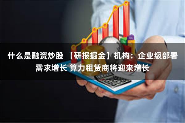 什么是融资炒股 【研报掘金】机构：企业级部署需求增长 算力租赁商将迎来增长