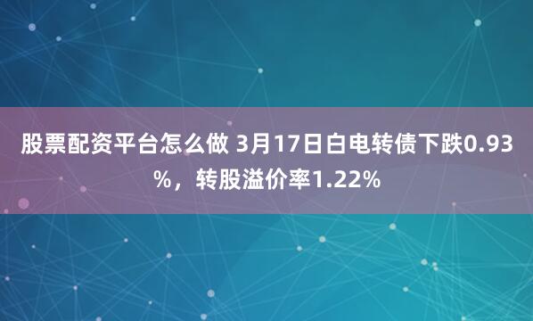 股票配资平台怎么做 3月17日白电转债下跌0.93%，转股溢价率1.22%